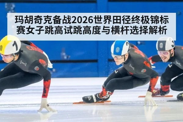 玛胡奇克备战2026世界田径终极锦标赛女子跳高试跳高度与横杆选择解析